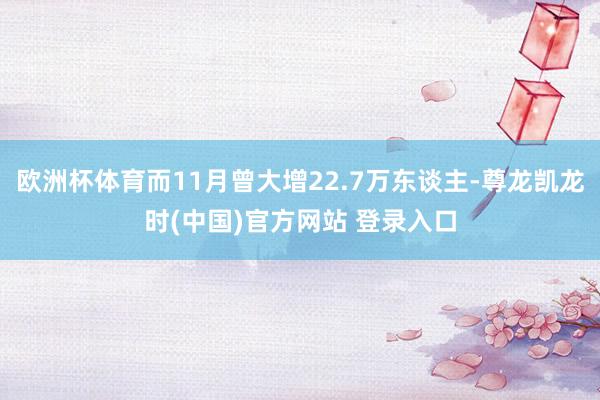 欧洲杯体育而11月曾大增22.7万东谈主-尊龙凯龙时(中国)官方网站 登录入口