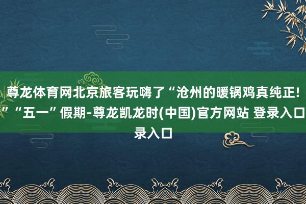尊龙体育网北京旅客玩嗨了“沧州的暖锅鸡真纯正!”“五一”假期-尊龙凯龙时(中国)官方网站 登录入口