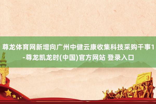 尊龙体育网新增向广州中健云康收集科技采购干事1-尊龙凯龙时(中国)官方网站 登录入口