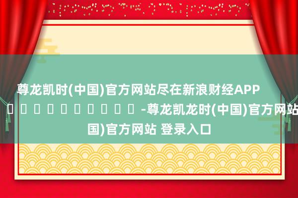 尊龙凯时(中国)官方网站尽在新浪财经APP            													-尊龙凯龙时(中国)官方网站 登录入口