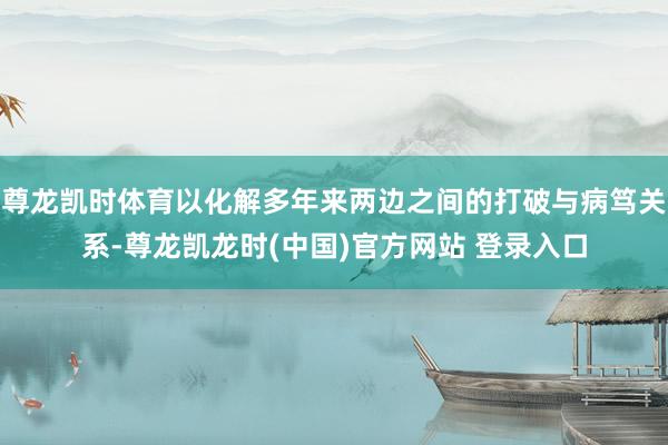 尊龙凯时体育以化解多年来两边之间的打破与病笃关系-尊龙凯龙时(中国)官方网站 登录入口