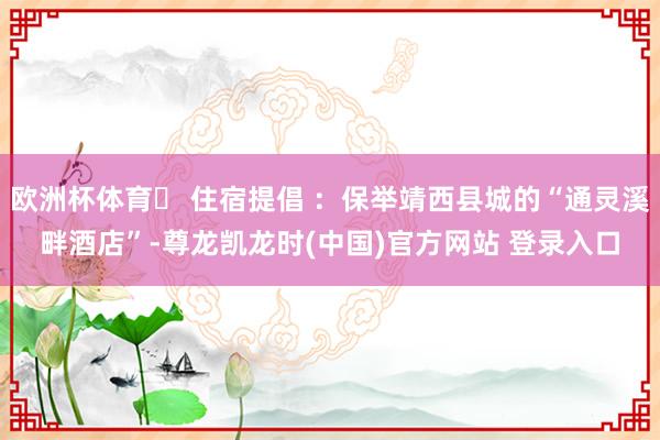 欧洲杯体育✅ 住宿提倡 ：保举靖西县城的“通灵溪畔酒店”-尊龙凯龙时(中国)官方网站 登录入口