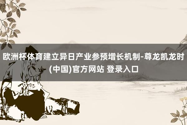 欧洲杯体育建立异日产业参预增长机制-尊龙凯龙时(中国)官方网站 登录入口
