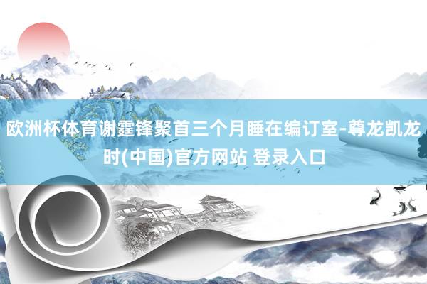 欧洲杯体育谢霆锋聚首三个月睡在编订室-尊龙凯龙时(中国)官方网站 登录入口