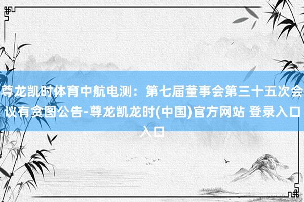 尊龙凯时体育中航电测：第七届董事会第三十五次会议有贪图公告-尊龙凯龙时(中国)官方网站 登录入口