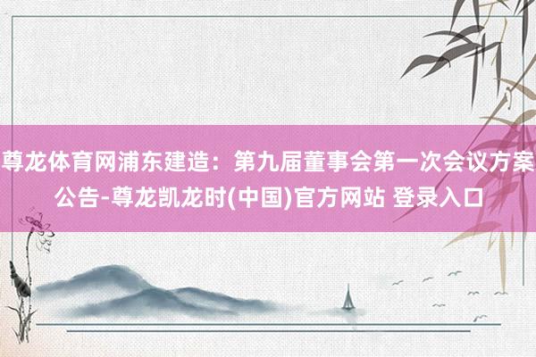 尊龙体育网浦东建造：第九届董事会第一次会议方案公告-尊龙凯龙时(中国)官方网站 登录入口