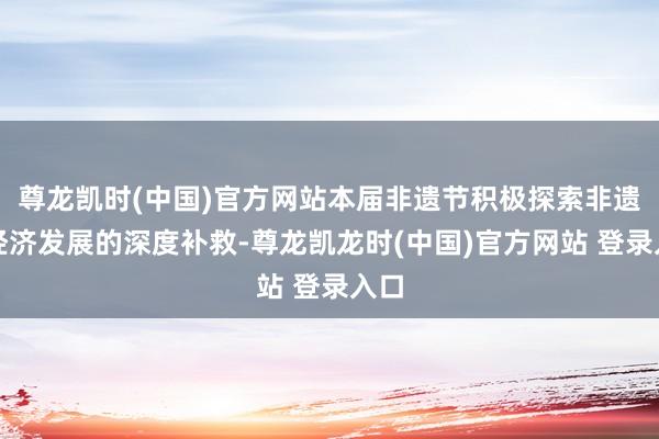 尊龙凯时(中国)官方网站本届非遗节积极探索非遗与经济发展的深度补救-尊龙凯龙时(中国)官方网站 登录入口