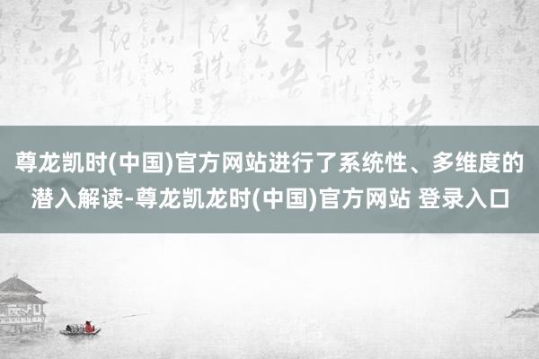尊龙凯时(中国)官方网站进行了系统性、多维度的潜入解读-尊龙凯龙时(中国)官方网站 登录入口