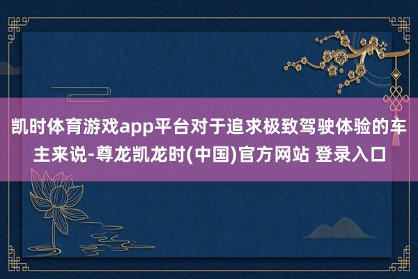 凯时体育游戏app平台对于追求极致驾驶体验的车主来说-尊龙凯龙时(中国)官方网站 登录入口