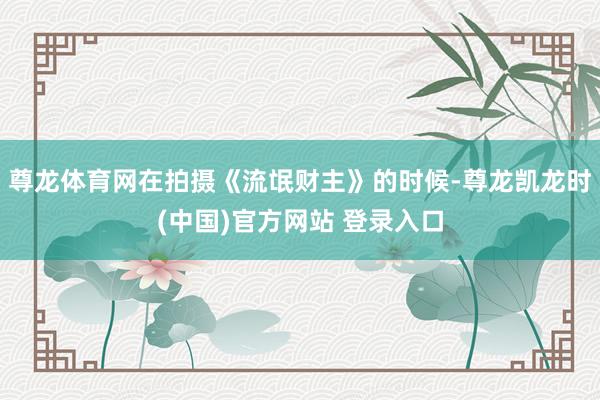 尊龙体育网在拍摄《流氓财主》的时候-尊龙凯龙时(中国)官方网站 登录入口