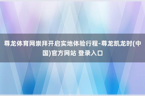 尊龙体育网崇拜开启实地体验行程-尊龙凯龙时(中国)官方网站 登录入口