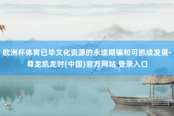 欧洲杯体育已毕文化资源的永续期骗和可抓续发展-尊龙凯龙时(中国)官方网站 登录入口