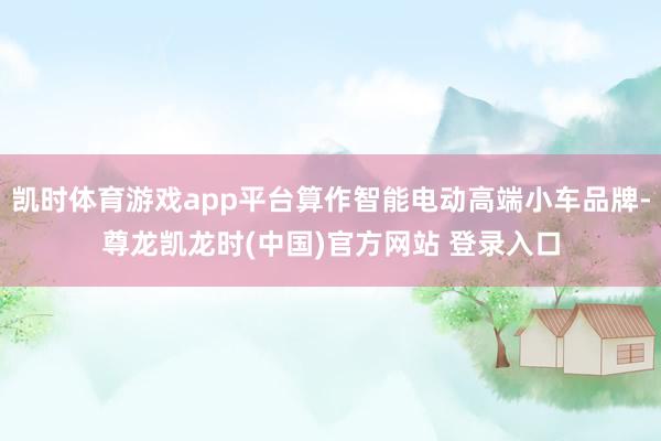 凯时体育游戏app平台算作智能电动高端小车品牌-尊龙凯龙时(中国)官方网站 登录入口