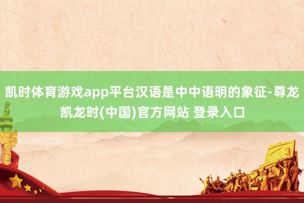 凯时体育游戏app平台汉语是中中语明的象征-尊龙凯龙时(中国)官方网站 登录入口
