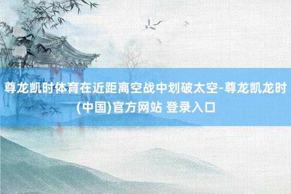 尊龙凯时体育在近距离空战中划破太空-尊龙凯龙时(中国)官方网站 登录入口
