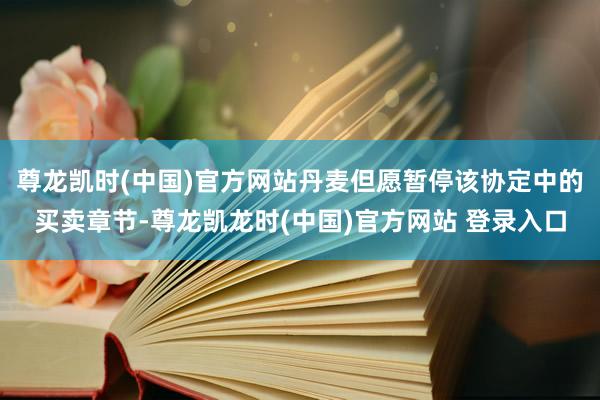 尊龙凯时(中国)官方网站丹麦但愿暂停该协定中的买卖章节-尊龙凯龙时(中国)官方网站 登录入口