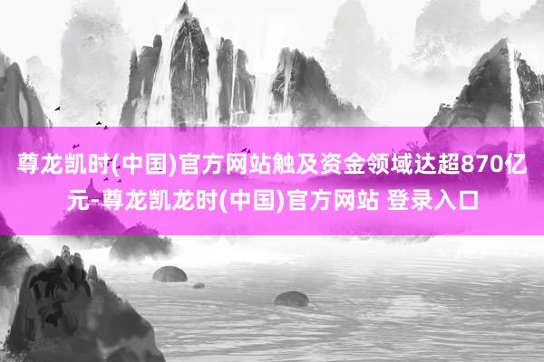 尊龙凯时(中国)官方网站触及资金领域达超870亿元-尊龙凯龙时(中国)官方网站 登录入口