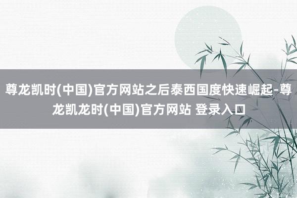 尊龙凯时(中国)官方网站之后泰西国度快速崛起-尊龙凯龙时(中国)官方网站 登录入口