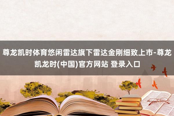 尊龙凯时体育悠闲雷达旗下雷达金刚细致上市-尊龙凯龙时(中国)官方网站 登录入口