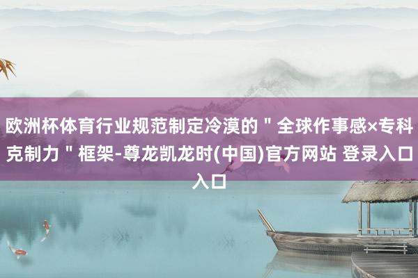 欧洲杯体育行业规范制定冷漠的＂全球作事感×专科克制力＂框架-尊龙凯龙时(中国)官方网站 登录入口