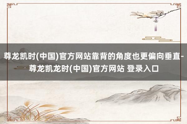 尊龙凯时(中国)官方网站靠背的角度也更偏向垂直-尊龙凯龙时(中国)官方网站 登录入口