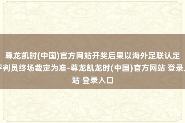 尊龙凯时(中国)官方网站开奖后果以海外足联认定的评判员终场裁定为准-尊龙凯龙时(中国)官方网站 登录入口
