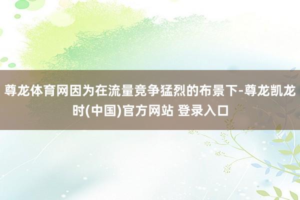 尊龙体育网因为在流量竞争猛烈的布景下-尊龙凯龙时(中国)官方网站 登录入口