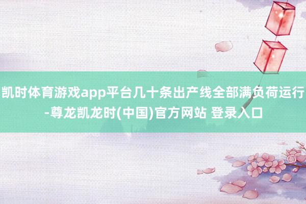 凯时体育游戏app平台几十条出产线全部满负荷运行-尊龙凯龙时(中国)官方网站 登录入口