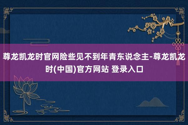 尊龙凯龙时官网险些见不到年青东说念主-尊龙凯龙时(中国)官方网站 登录入口