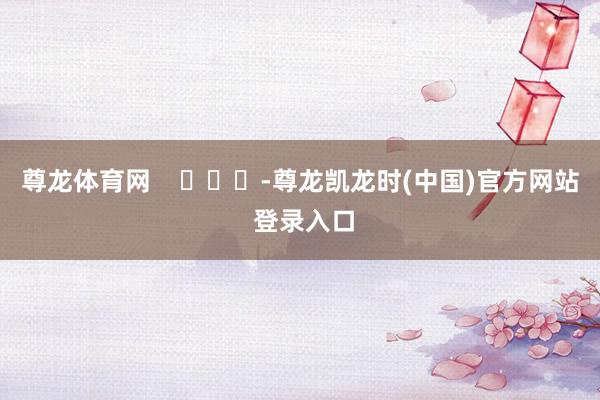 尊龙体育网    			-尊龙凯龙时(中国)官方网站 登录入口