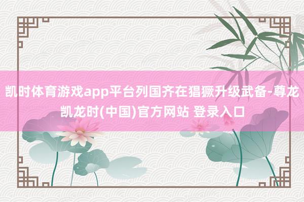 凯时体育游戏app平台列国齐在猖獗升级武备-尊龙凯龙时(中国)官方网站 登录入口