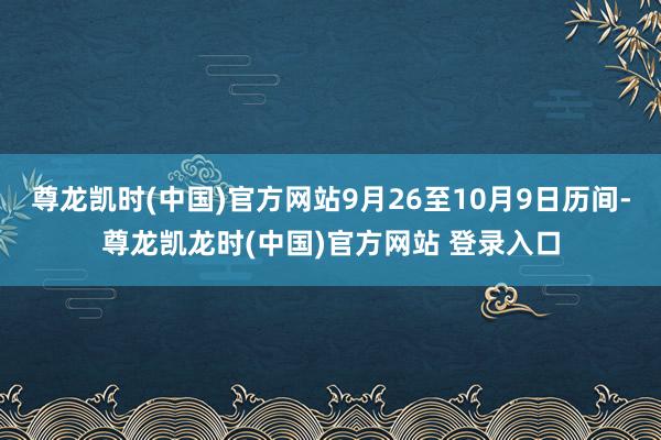 尊龙凯时(中国)官方网站9月26至10月9日历间-尊龙凯龙时(中国)官方网站 登录入口