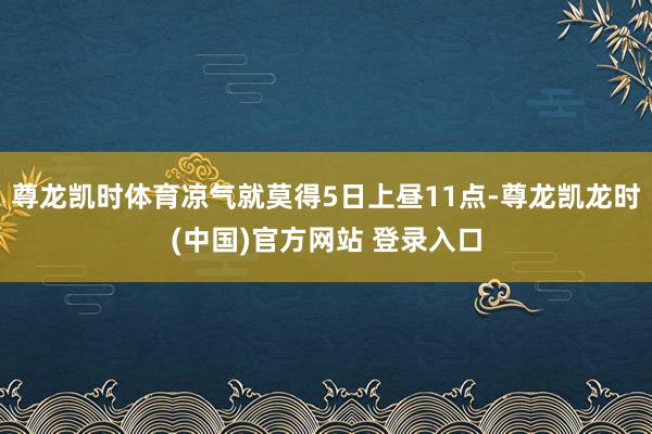 尊龙凯时体育凉气就莫得5日上昼11点-尊龙凯龙时(中国)官方网站 登录入口