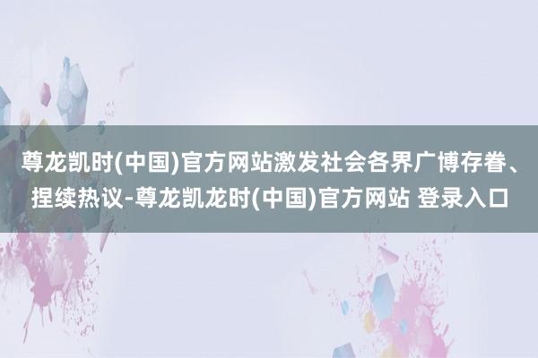 尊龙凯时(中国)官方网站激发社会各界广博存眷、捏续热议-尊龙凯龙时(中国)官方网站 登录入口