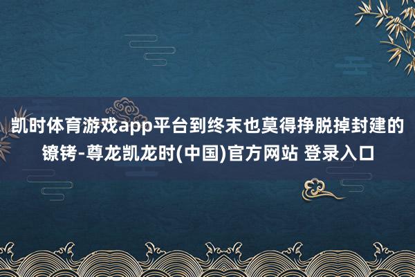 凯时体育游戏app平台到终末也莫得挣脱掉封建的镣铐-尊龙凯龙时(中国)官方网站 登录入口
