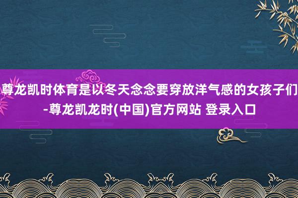 尊龙凯时体育是以冬天念念要穿放洋气感的女孩子们-尊龙凯龙时(中国)官方网站 登录入口