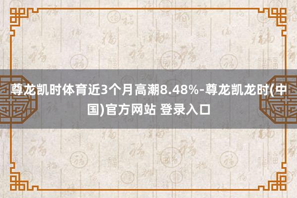 尊龙凯时体育近3个月高潮8.48%-尊龙凯龙时(中国)官方网站 登录入口