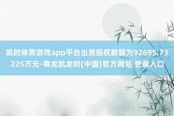 凯时体育游戏app平台出质股权数额为92695.73225万元-尊龙凯龙时(中国)官方网站 登录入口
