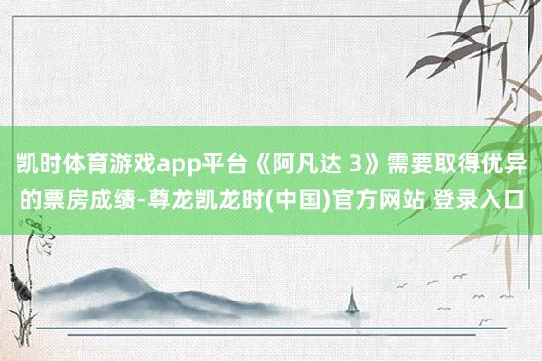 凯时体育游戏app平台《阿凡达 3》需要取得优异的票房成绩-尊龙凯龙时(中国)官方网站 登录入口