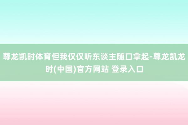 尊龙凯时体育但我仅仅听东谈主随口拿起-尊龙凯龙时(中国)官方网站 登录入口