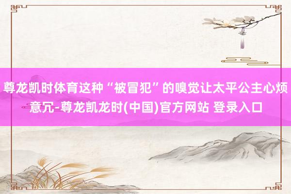 尊龙凯时体育这种“被冒犯”的嗅觉让太平公主心烦意冗-尊龙凯龙时(中国)官方网站 登录入口