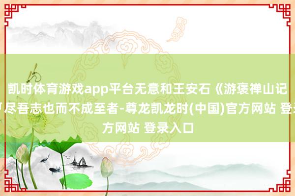 凯时体育游戏app平台无意和王安石《游褒禅山记》里「尽吾志也而不成至者-尊龙凯龙时(中国)官方网站 登录入口