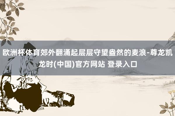 欧洲杯体育郊外翻涌起层层守望盎然的麦浪-尊龙凯龙时(中国)官方网站 登录入口