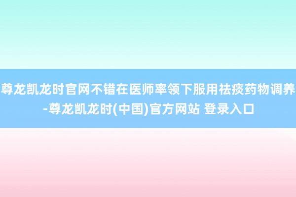 尊龙凯龙时官网不错在医师率领下服用祛痰药物调养-尊龙凯龙时(中国)官方网站 登录入口