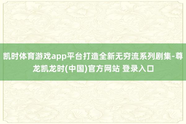 凯时体育游戏app平台打造全新无穷流系列剧集-尊龙凯龙时(中国)官方网站 登录入口