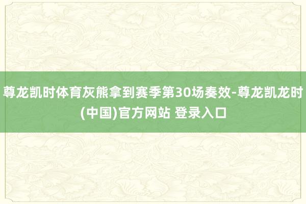 尊龙凯时体育灰熊拿到赛季第30场奏效-尊龙凯龙时(中国)官方网站 登录入口
