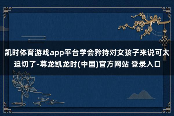 凯时体育游戏app平台学会矜持对女孩子来说可太迫切了-尊龙凯龙时(中国)官方网站 登录入口