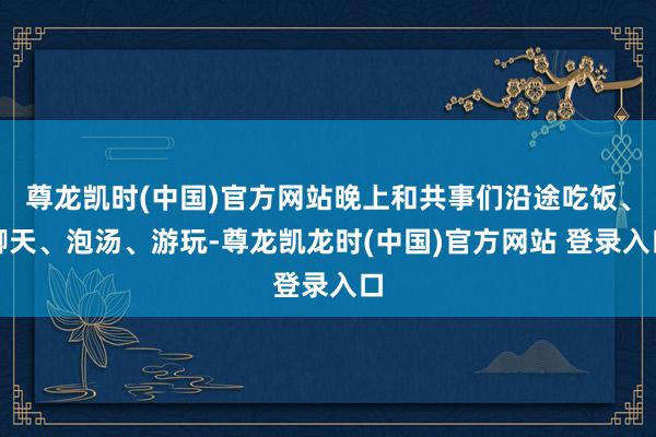 尊龙凯时(中国)官方网站晚上和共事们沿途吃饭、聊天、泡汤、游玩-尊龙凯龙时(中国)官方网站 登录入口