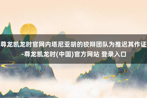 尊龙凯龙时官网内塔尼亚胡的狡辩团队为推迟其作证-尊龙凯龙时(中国)官方网站 登录入口