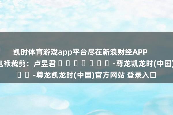 凯时体育游戏app平台尽在新浪财经APP            						包袱裁剪：卢昱君 							-尊龙凯龙时(中国)官方网站 登录入口